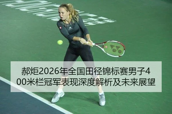 郝炬2026年全国田径锦标赛男子400米栏冠军表现深度解析及未来展望